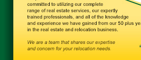 ...committed to utilizing our complete range of real estate services, our expertly trained professionals, and all of teh knowledge and experience we have gained from our 50 plus years in the real estate and relocation business.  We are a team that shares our experties and concern for your relocation needs.